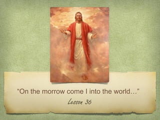 “On the morrow come I into the world…”
               Lesson 36
 