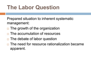 The Labor Question
Prepared situation to inherent systematic
management:
 The growth of the organization
 The accumulation of resources
 The debate of labor question
 The need for resource rationalization became
apparent.

 