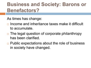 Business and Society: Barons or
Benefactors?
As times has change:
 Income and inheritance taxes make it difficult
to accumulate.
 The legal question of corporate philanthropy
has been clarified.
 Public expectations about the role of business
in society have changed.

 