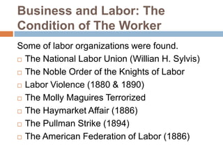 Business and Labor: The
Condition of The Worker
Some of labor organizations were found.
 The National Labor Union (Willian H. Sylvis)
 The Noble Order of the Knights of Labor
 Labor Violence (1880 & 1890)
 The Molly Maguires Terrorized
 The Haymarket Affair (1886)
 The Pullman Strike (1894)
 The American Federation of Labor (1886)

 