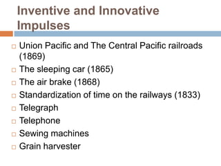 Inventive and Innovative
Impulses










Union Pacific and The Central Pacific railroads
(1869)
The sleeping car (1865)
The air brake (1868)
Standardization of time on the railways (1833)
Telegraph
Telephone
Sewing machines
Grain harvester

 