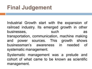 Final Judgement
Industrial Growth start with the expansion of
railroad industry. Its emerged growth in other
businesses,
such
as
transportation, communication, machine making
and power sources. This growth shows
businessman’s awareness in needed of
systematic management.
Systematic management was a prelude and
cohort of what came to be known as scientific
management.

 