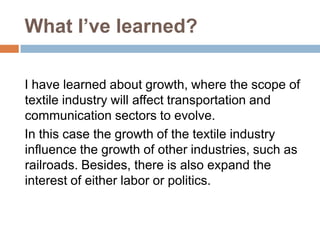 What I’ve learned?
I have learned about growth, where the scope of
textile industry will affect transportation and
communication sectors to evolve.
In this case the growth of the textile industry
influence the growth of other industries, such as
railroads. Besides, there is also expand the
interest of either labor or politics.

 