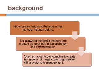 Background
Influenced by Industrial Revolution that
had been happen before.

It is spawned the textile industry and
created big business in transportation
and communication.
Together those forces combine to create
the growth of large-scale organization
with a systematic management.

 