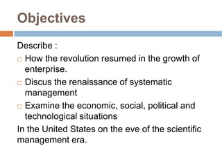 Objectives
Describe :
 How the revolution resumed in the growth of
enterprise.
 Discus the renaissance of systematic
management
 Examine the economic, social, political and
technological situations
In the United States on the eve of the scientific
management era.

 