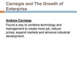 Carnegie and The Growth of
Enterprise
Andrew Carniege
Found a way to combine technology and
management to create more job, reduce
prices, expand markets and advance industrial
development.

 