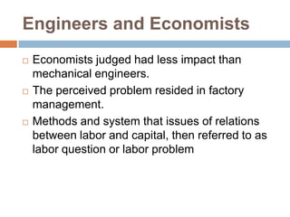 Engineers and Economists






Economists judged had less impact than
mechanical engineers.
The perceived problem resided in factory
management.
Methods and system that issues of relations
between labor and capital, then referred to as
labor question or labor problem

 