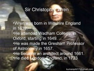 .•Sir christopher wren was born in
Wiltshire England in 1632.
•He attended Wadham College, in
Oxford, starting in 1649.
•He was made the Gresham Professor
of Astronomy in 1657.
•He became an architect around 1661.
•He died London, England, in 1723.
Sir Christopher Wren
kumaresht17@gmail.com
 