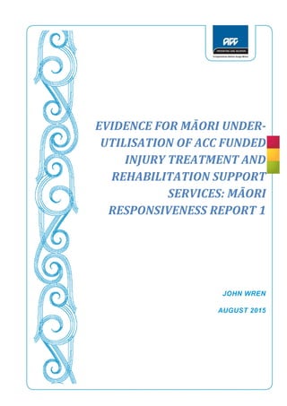 1
EVIDENCE FOR MĀORI UNDER-
UTILISATION OF ACC FUNDED
INJURY TREATMENT AND
REHABILITATION SUPPORT
SERVICES: MĀORI
RESPONSIVENESS REPORT 1
JOHN WREN
AUGUST 2015
 