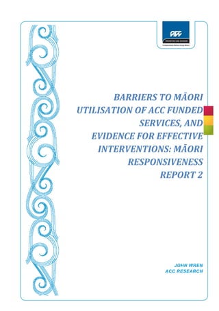 1
BARRIERS TO MĀORI
UTILISATION OF ACC FUNDED
SERVICES, AND
EVIDENCE FOR EFFECTIVE
INTERVENTIONS: MĀORI
RESPONSIVENESS
REPORT 2
JOHN WREN
ACC RESEARCH
AUGUST 2015
 