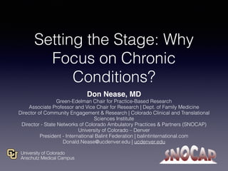 Setting the Stage: Why
Focus on Chronic
Conditions?
Don Nease, MD
Green-Edelman Chair for Practice-Based Research
Associate Professor and Vice Chair for Research | Dept. of Family Medicine
Director of Community Engagement & Research | Colorado Clinical and Translational
Sciences Institute
Director - State Networks of Colorado Ambulatory Practices & Partners (SNOCAP)
University of Colorado – Denver
President - International Balint Federation | balintinternational.com
Donald.Nease@ucdenver.edu | ucdenver.edu
 