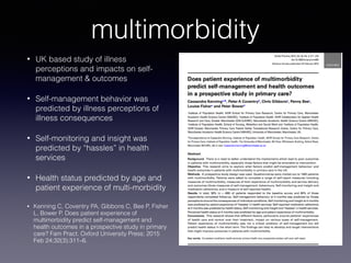 multimorbidity
• UK based study of illness
perceptions and impacts on self-
management & outcomes
• Self-management behavior was
predicted by illness perceptions of
illness consequences
• Self-monitoring and insight was
predicted by “hassles” in health
services
• Health status predicted by age and
patient experience of multi-morbidity
• Kenning C, Coventry PA, Gibbons C, Bee P, Fisher
L, Bower P. Does patient experience of
multimorbidity predict self-management and
health outcomes in a prospective study in primary
care? Fam Pract. Oxford University Press; 2015
Feb 24;32(3):311–6.
 
