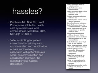 hassles?
• Parchman ML, Noël PH, Lee S.
Primary care attributes, health
care system hassles, and
chronic illness. Med Care. 2005
Nov;43(11):1123–9.
• “After controlling for patient
characteristics, primary care
communication and coordination
of care were inversely
associated with patient hassles
score: as communication and
coordination improved, the
reported level of hassles
decreased.”
 