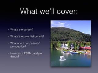 What we’ll cover:
• What’s the burden?
• What’s the potential beneﬁt?
• What about our patients’
perspective?
• How can a PBRN catalyze
things?
 
