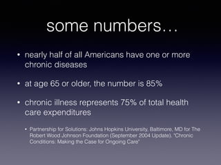 some numbers…
• nearly half of all Americans have one or more
chronic diseases
• at age 65 or older, the number is 85%
• chronic illness represents 75% of total health
care expenditures
• Partnership for Solutions: Johns Hopkins University, Baltimore, MD for The
Robert Wood Johnson Foundation (September 2004 Update). "Chronic
Conditions: Making the Case for Ongoing Care"
 