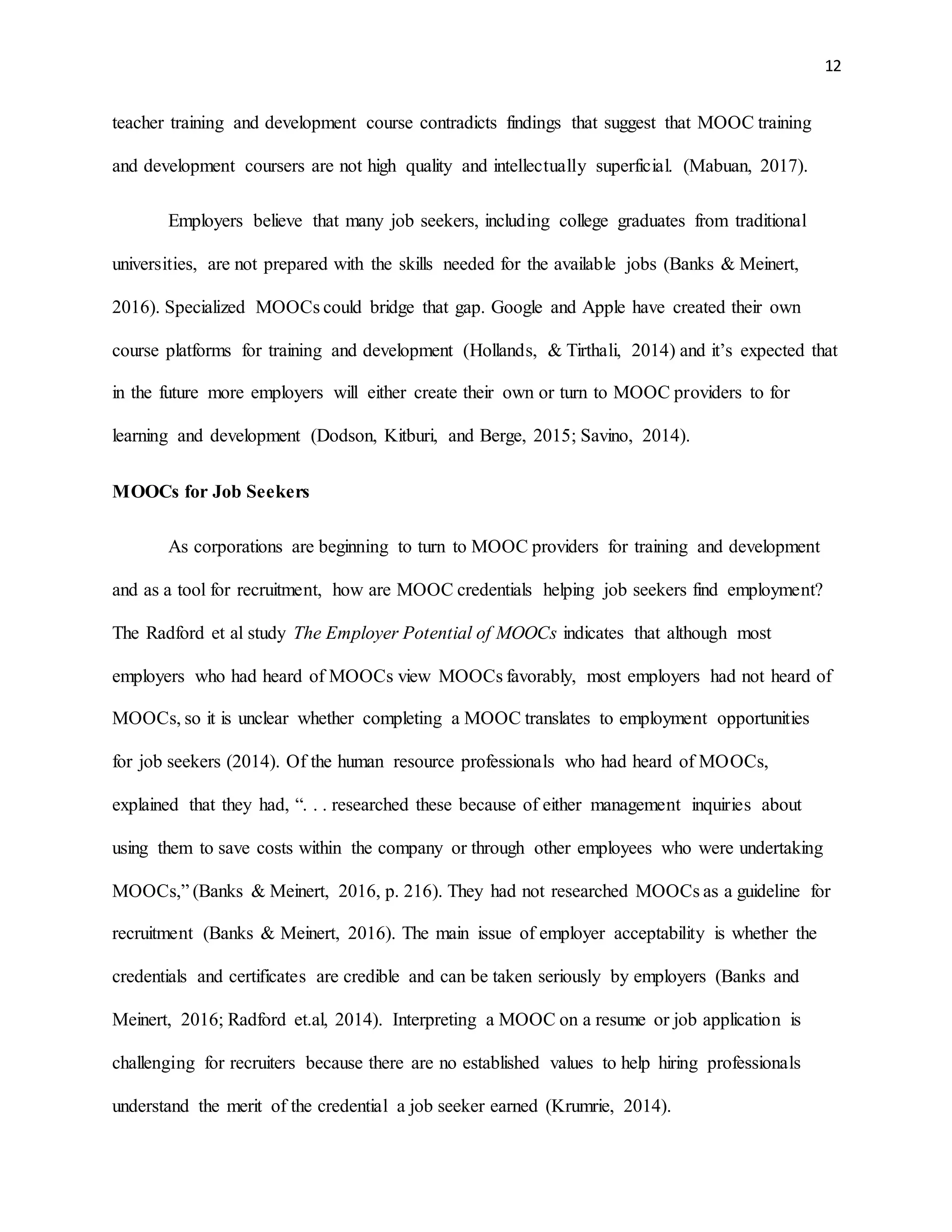 12
teacher training and development course contradicts findings that suggest that MOOC training
and development coursers are not high quality and intellectually superficial. (Mabuan, 2017).
Employers believe that many job seekers, including college graduates from traditional
universities, are not prepared with the skills needed for the available jobs (Banks & Meinert,
2016). Specialized MOOCs could bridge that gap. Google and Apple have created their own
course platforms for training and development (Hollands, & Tirthali, 2014) and it’s expected that
in the future more employers will either create their own or turn to MOOC providers to for
learning and development (Dodson, Kitburi, and Berge, 2015; Savino, 2014).
MOOCs for Job Seekers
As corporations are beginning to turn to MOOC providers for training and development
and as a tool for recruitment, how are MOOC credentials helping job seekers find employment?
The Radford et al study The Employer Potential of MOOCs indicates that although most
employers who had heard of MOOCs view MOOCs favorably, most employers had not heard of
MOOCs, so it is unclear whether completing a MOOC translates to employment opportunities
for job seekers (2014). Of the human resource professionals who had heard of MOOCs,
explained that they had, “. . . researched these because of either management inquiries about
using them to save costs within the company or through other employees who were undertaking
MOOCs,” (Banks & Meinert, 2016, p. 216). They had not researched MOOCs as a guideline for
recruitment (Banks & Meinert, 2016). The main issue of employer acceptability is whether the
credentials and certificates are credible and can be taken seriously by employers (Banks and
Meinert, 2016; Radford et.al, 2014). Interpreting a MOOC on a resume or job application is
challenging for recruiters because there are no established values to help hiring professionals
understand the merit of the credential a job seeker earned (Krumrie, 2014).
 