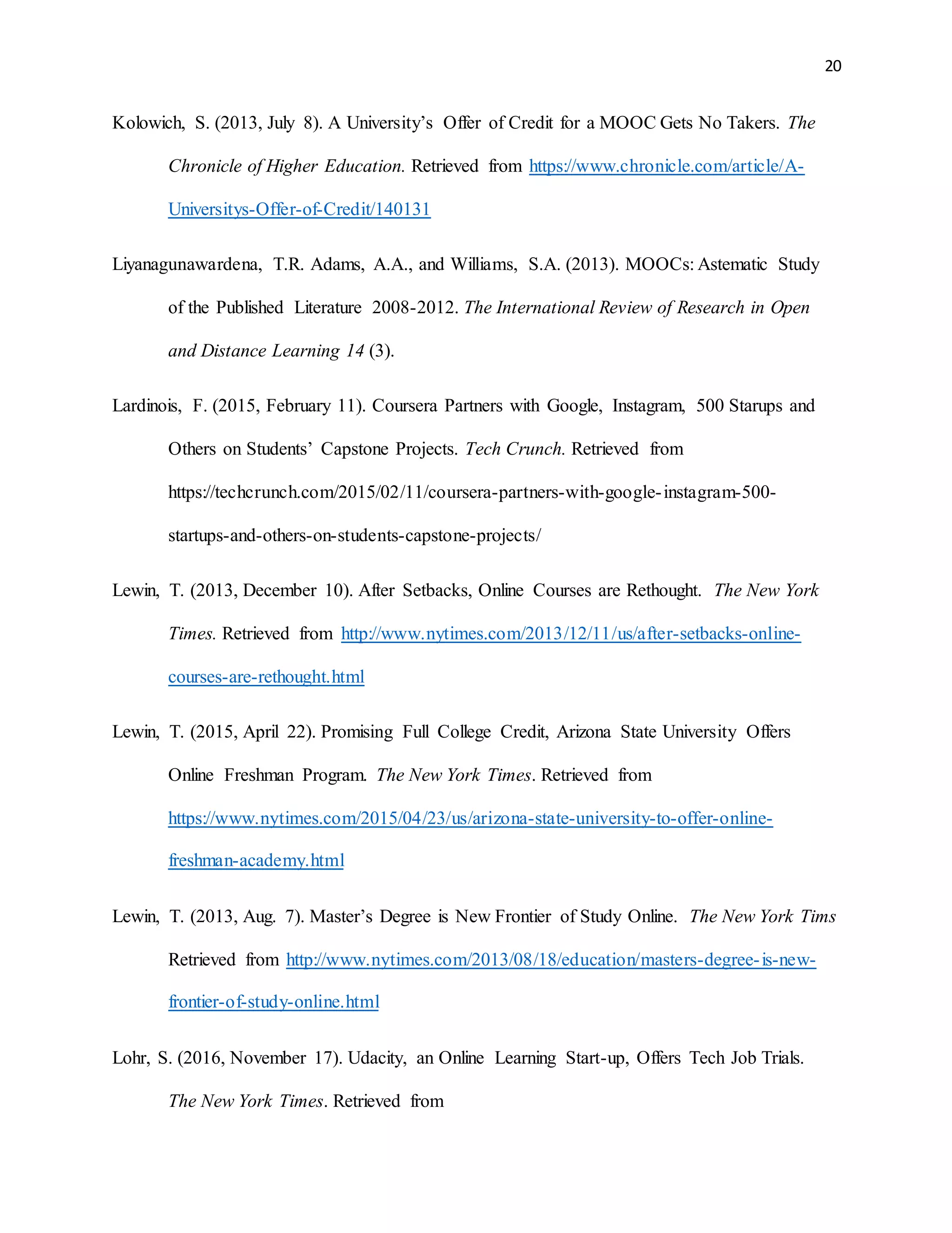 20
Kolowich, S. (2013, July 8). A University’s Offer of Credit for a MOOC Gets No Takers. The
Chronicle of Higher Education. Retrieved from https://www.chronicle.com/article/A-
Universitys-Offer-of-Credit/140131
Liyanagunawardena, T.R. Adams, A.A., and Williams, S.A. (2013). MOOCs: Astematic Study
of the Published Literature 2008-2012. The International Review of Research in Open
and Distance Learning 14 (3).
Lardinois, F. (2015, February 11). Coursera Partners with Google, Instagram, 500 Starups and
Others on Students’ Capstone Projects. Tech Crunch. Retrieved from
https://techcrunch.com/2015/02/11/coursera-partners-with-google-instagram-500-
startups-and-others-on-students-capstone-projects/
Lewin, T. (2013, December 10). After Setbacks, Online Courses are Rethought. The New York
Times. Retrieved from http://www.nytimes.com/2013/12/11/us/after-setbacks-online-
courses-are-rethought.html
Lewin, T. (2015, April 22). Promising Full College Credit, Arizona State University Offers
Online Freshman Program. The New York Times. Retrieved from
https://www.nytimes.com/2015/04/23/us/arizona-state-university-to-offer-online-
freshman-academy.html
Lewin, T. (2013, Aug. 7). Master’s Degree is New Frontier of Study Online. The New York Tims
Retrieved from http://www.nytimes.com/2013/08/18/education/masters-degree-is-new-
frontier-of-study-online.html
Lohr, S. (2016, November 17). Udacity, an Online Learning Start-up, Offers Tech Job Trials.
The New York Times. Retrieved from
 