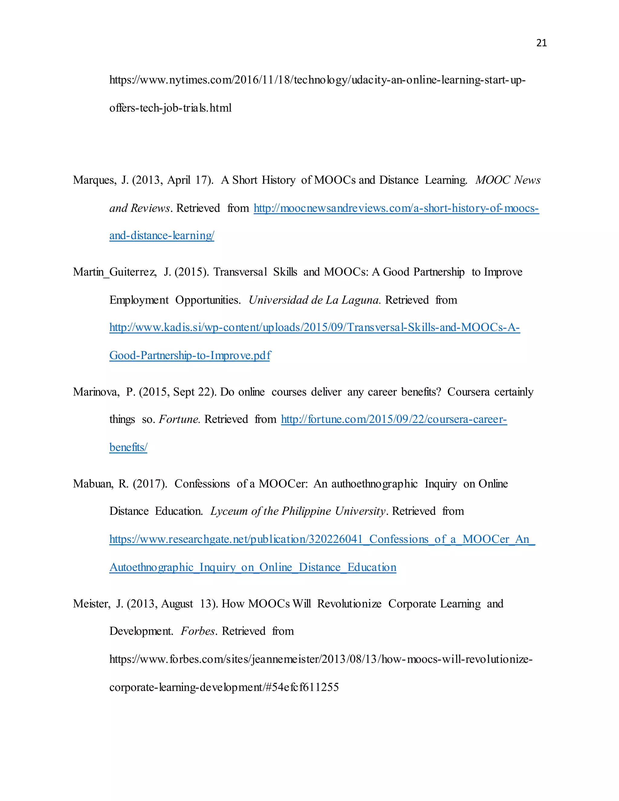 21
https://www.nytimes.com/2016/11/18/technology/udacity-an-online-learning-start-up-
offers-tech-job-trials.html
Marques, J. (2013, April 17). A Short History of MOOCs and Distance Learning. MOOC News
and Reviews. Retrieved from http://moocnewsandreviews.com/a-short-history-of-moocs-
and-distance-learning/
Martin_Guiterrez, J. (2015). Transversal Skills and MOOCs: A Good Partnership to Improve
Employment Opportunities. Universidad de La Laguna. Retrieved from
http://www.kadis.si/wp-content/uploads/2015/09/Transversal-Skills-and-MOOCs-A-
Good-Partnership-to-Improve.pdf
Marinova, P. (2015, Sept 22). Do online courses deliver any career benefits? Coursera certainly
things so. Fortune. Retrieved from http://fortune.com/2015/09/22/coursera-career-
benefits/
Mabuan, R. (2017). Confessions of a MOOCer: An authoethnographic Inquiry on Online
Distance Education. Lyceum of the Philippine University. Retrieved from
https://www.researchgate.net/publication/320226041_Confessions_of_a_MOOCer_An_
Autoethnographic_Inquiry_on_Online_Distance_Education
Meister, J. (2013, August 13). How MOOCs Will Revolutionize Corporate Learning and
Development. Forbes. Retrieved from
https://www.forbes.com/sites/jeannemeister/2013/08/13/how-moocs-will-revolutionize-
corporate-learning-development/#54efcf611255
 