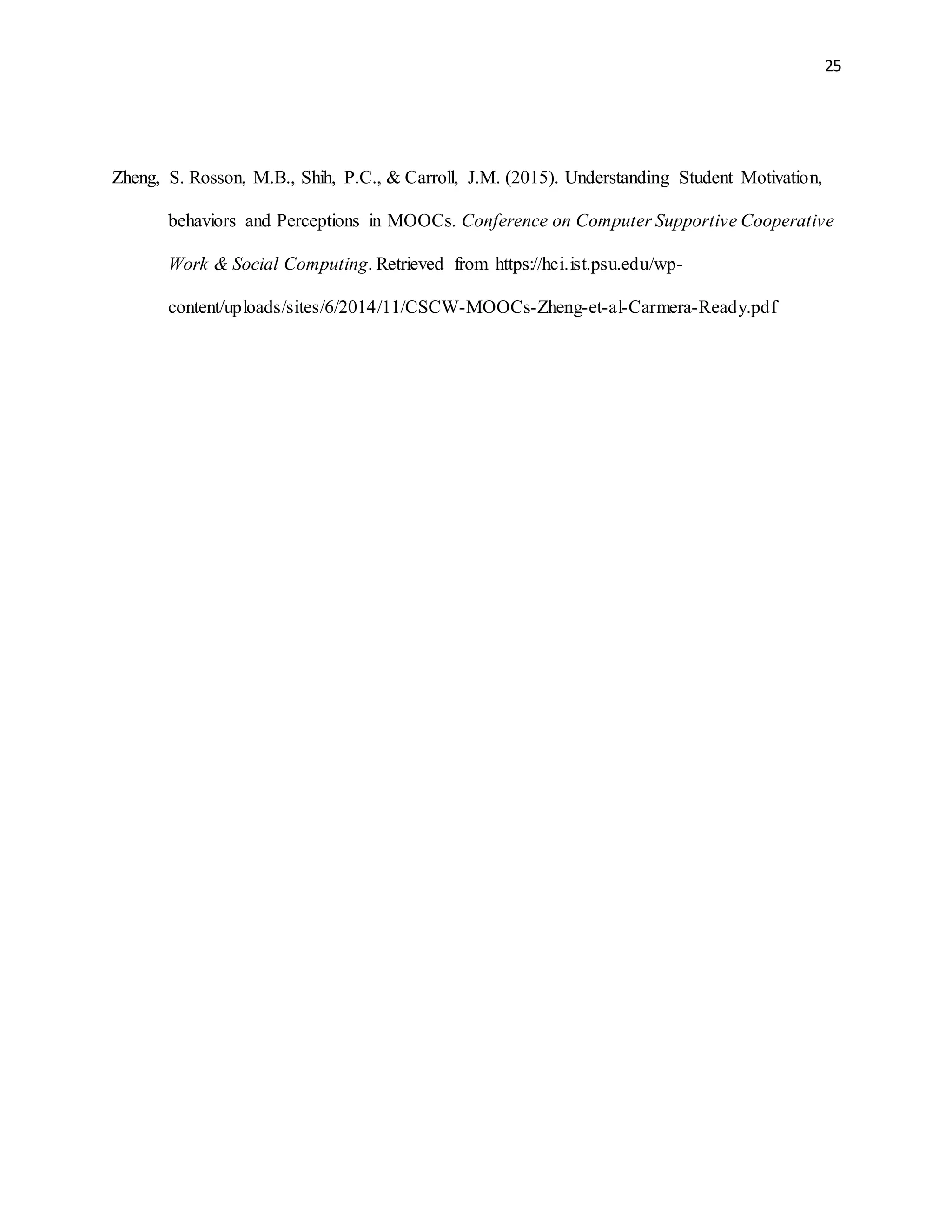 25
Zheng, S. Rosson, M.B., Shih, P.C., & Carroll, J.M. (2015). Understanding Student Motivation,
behaviors and Perceptions in MOOCs. Conference on Computer Supportive Cooperative
Work & Social Computing. Retrieved from https://hci.ist.psu.edu/wp-
content/uploads/sites/6/2014/11/CSCW-MOOCs-Zheng-et-al-Carmera-Ready.pdf
 