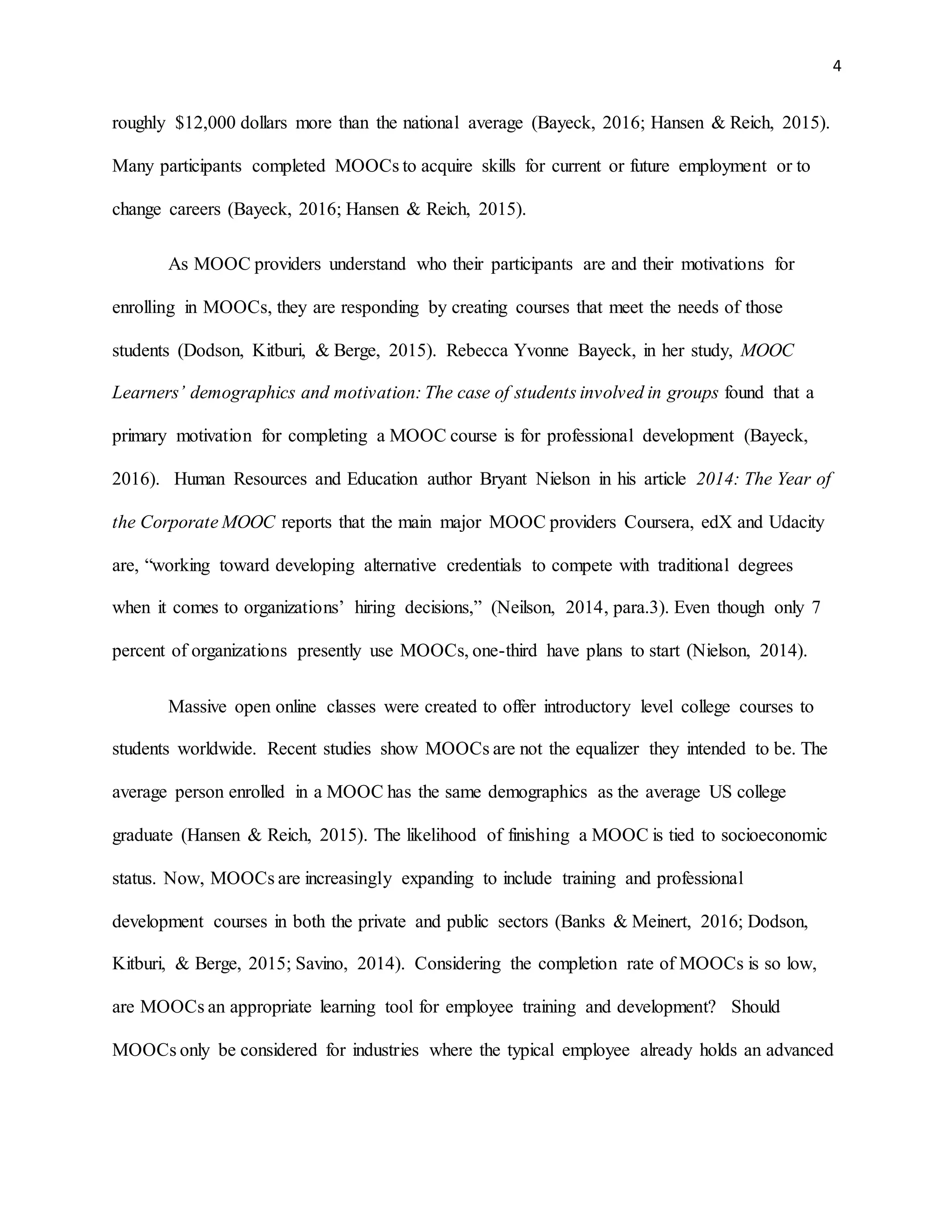 4
roughly $12,000 dollars more than the national average (Bayeck, 2016; Hansen & Reich, 2015).
Many participants completed MOOCs to acquire skills for current or future employment or to
change careers (Bayeck, 2016; Hansen & Reich, 2015).
As MOOC providers understand who their participants are and their motivations for
enrolling in MOOCs, they are responding by creating courses that meet the needs of those
students (Dodson, Kitburi, & Berge, 2015). Rebecca Yvonne Bayeck, in her study, MOOC
Learners’ demographics and motivation: The case of students involved in groups found that a
primary motivation for completing a MOOC course is for professional development (Bayeck,
2016). Human Resources and Education author Bryant Nielson in his article 2014: The Year of
the Corporate MOOC reports that the main major MOOC providers Coursera, edX and Udacity
are, “working toward developing alternative credentials to compete with traditional degrees
when it comes to organizations’ hiring decisions,” (Neilson, 2014, para.3). Even though only 7
percent of organizations presently use MOOCs, one-third have plans to start (Nielson, 2014).
Massive open online classes were created to offer introductory level college courses to
students worldwide. Recent studies show MOOCs are not the equalizer they intended to be. The
average person enrolled in a MOOC has the same demographics as the average US college
graduate (Hansen & Reich, 2015). The likelihood of finishing a MOOC is tied to socioeconomic
status. Now, MOOCs are increasingly expanding to include training and professional
development courses in both the private and public sectors (Banks & Meinert, 2016; Dodson,
Kitburi, & Berge, 2015; Savino, 2014). Considering the completion rate of MOOCs is so low,
are MOOCs an appropriate learning tool for employee training and development? Should
MOOCs only be considered for industries where the typical employee already holds an advanced
 