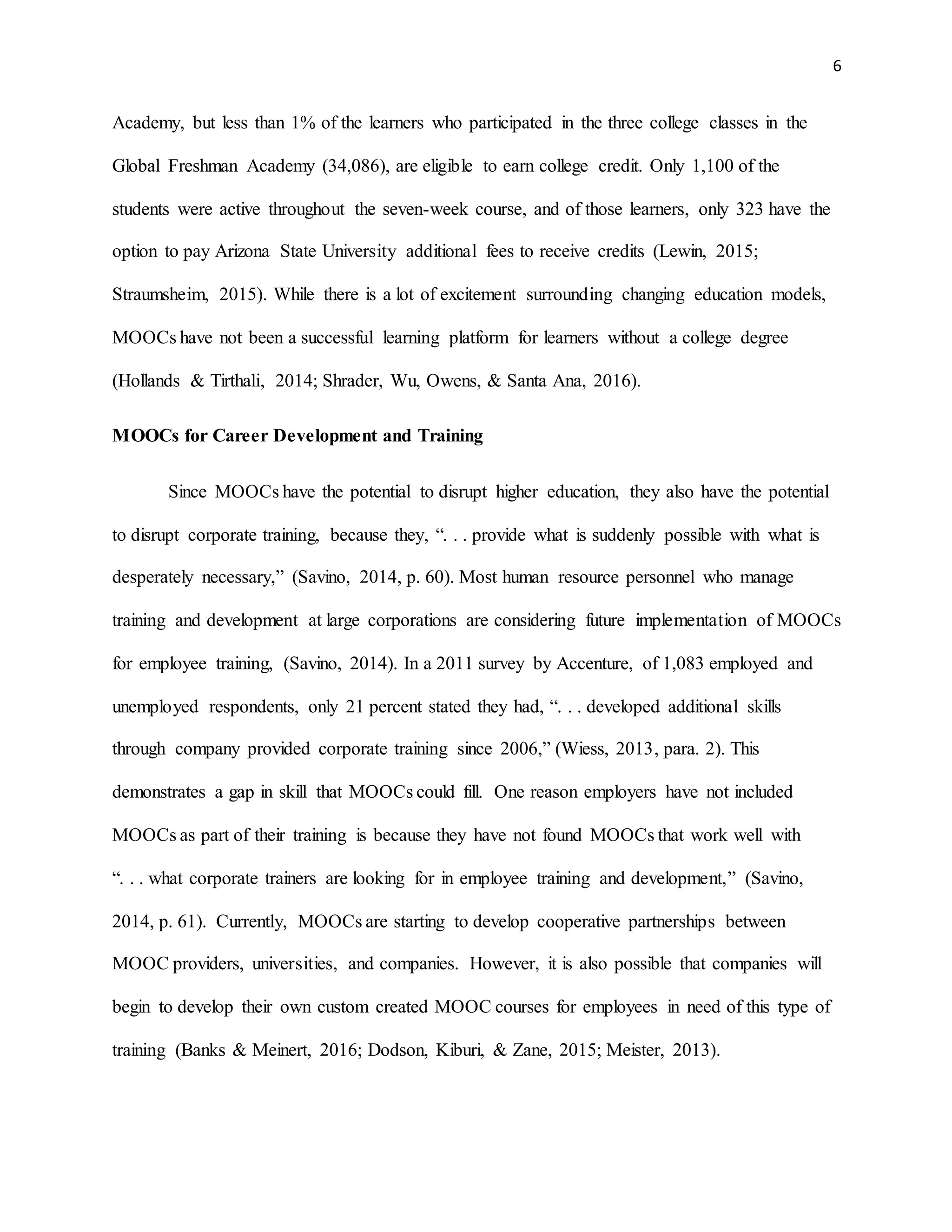 6
Academy, but less than 1% of the learners who participated in the three college classes in the
Global Freshman Academy (34,086), are eligible to earn college credit. Only 1,100 of the
students were active throughout the seven-week course, and of those learners, only 323 have the
option to pay Arizona State University additional fees to receive credits (Lewin, 2015;
Straumsheim, 2015). While there is a lot of excitement surrounding changing education models,
MOOCs have not been a successful learning platform for learners without a college degree
(Hollands & Tirthali, 2014; Shrader, Wu, Owens, & Santa Ana, 2016).
MOOCs for Career Development and Training
Since MOOCs have the potential to disrupt higher education, they also have the potential
to disrupt corporate training, because they, “. . . provide what is suddenly possible with what is
desperately necessary,” (Savino, 2014, p. 60). Most human resource personnel who manage
training and development at large corporations are considering future implementation of MOOCs
for employee training, (Savino, 2014). In a 2011 survey by Accenture, of 1,083 employed and
unemployed respondents, only 21 percent stated they had, “. . . developed additional skills
through company provided corporate training since 2006,” (Wiess, 2013, para. 2). This
demonstrates a gap in skill that MOOCs could fill. One reason employers have not included
MOOCs as part of their training is because they have not found MOOCs that work well with
“. . . what corporate trainers are looking for in employee training and development,” (Savino,
2014, p. 61). Currently, MOOCs are starting to develop cooperative partnerships between
MOOC providers, universities, and companies. However, it is also possible that companies will
begin to develop their own custom created MOOC courses for employees in need of this type of
training (Banks & Meinert, 2016; Dodson, Kiburi, & Zane, 2015; Meister, 2013).
 