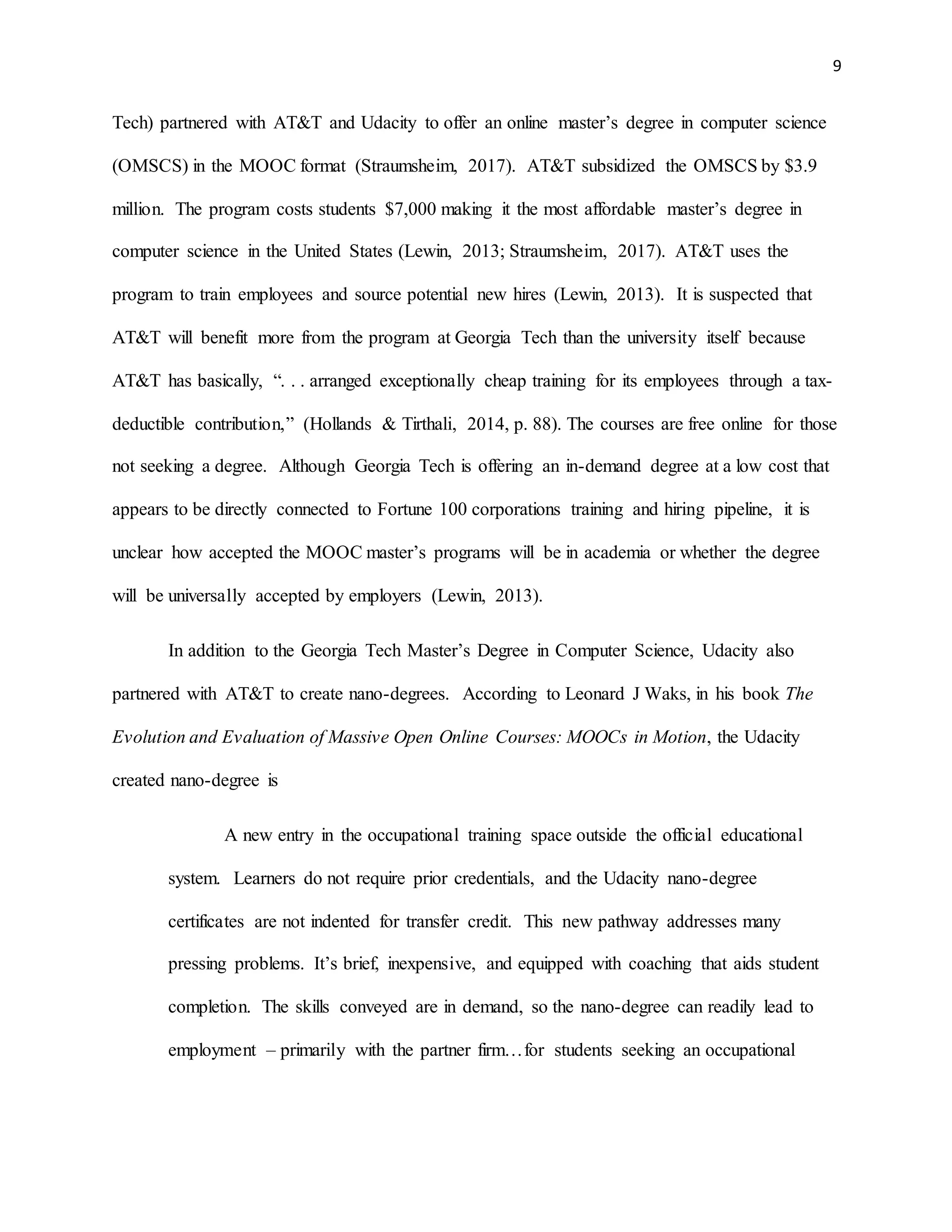 9
Tech) partnered with AT&T and Udacity to offer an online master’s degree in computer science
(OMSCS) in the MOOC format (Straumsheim, 2017). AT&T subsidized the OMSCS by $3.9
million. The program costs students $7,000 making it the most affordable master’s degree in
computer science in the United States (Lewin, 2013; Straumsheim, 2017). AT&T uses the
program to train employees and source potential new hires (Lewin, 2013). It is suspected that
AT&T will benefit more from the program at Georgia Tech than the university itself because
AT&T has basically, “. . . arranged exceptionally cheap training for its employees through a tax-
deductible contribution,” (Hollands & Tirthali, 2014, p. 88). The courses are free online for those
not seeking a degree. Although Georgia Tech is offering an in-demand degree at a low cost that
appears to be directly connected to Fortune 100 corporations training and hiring pipeline, it is
unclear how accepted the MOOC master’s programs will be in academia or whether the degree
will be universally accepted by employers (Lewin, 2013).
In addition to the Georgia Tech Master’s Degree in Computer Science, Udacity also
partnered with AT&T to create nano-degrees. According to Leonard J Waks, in his book The
Evolution and Evaluation of Massive Open Online Courses: MOOCs in Motion, the Udacity
created nano-degree is
A new entry in the occupational training space outside the official educational
system. Learners do not require prior credentials, and the Udacity nano-degree
certificates are not indented for transfer credit. This new pathway addresses many
pressing problems. It’s brief, inexpensive, and equipped with coaching that aids student
completion. The skills conveyed are in demand, so the nano-degree can readily lead to
employment – primarily with the partner firm…for students seeking an occupational
 