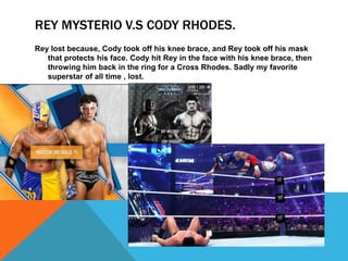 REY MYSTERIO V.S CODY RHODES.
Rey lost because, Cody took off his knee brace, and Rey took off his mask
   that protects his face. Cody hit Rey in the face with his knee brace, then
   throwing him back in the ring for a Cross Rhodes. Sadly my favorite
   superstar of all time , lost.
 
