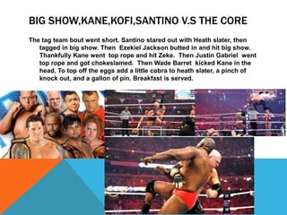 BIG SHOW,KANE,KOFI,SANTINO V.S THE CORE
The tag team bout went short. Santino stared out with Heath slater, then
   tagged in big show. Then Ezekiel Jackson butted in and hit big show.
   Thankfully Kane went top rope and hit Zeke. Then Justin Gabriel went
   top rope and got chokeslamed. Then Wade Barret kicked Kane in the
   head. To top off the eggs add a little cobra to heath slater, a pinch of
   knock out, and a gallon of pin. Breakfast is served.
 