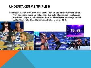 UNDERTAKER V.S TRIPLE H
The match started with blow after blow. Then on the announcement tables
   Then the chairs come in, taker does last ride, choke slam , tombstone
   pile driver. Triple h kicked out of them all. Undertaker as always kicked
   out to. Then Hells Gate kicked in and taker won for 19-0.
 