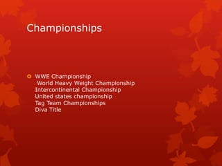 Championships



 WWE Championship
   World Heavy Weight Championship
  Intercontinental Championship
  United states championship
  Tag Team Championships
  Diva Title
 