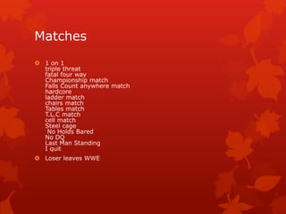 Matches
 1 on 1
  triple threat
  fatal four way
  Championship match
  Falls Count anywhere match
  hardcore
  ladder match
  chairs match
  Tables match
  T.L.C match
  cell match
  Steel cage
   No Holds Bared
  No DQ
  Last Man Standing
  I quit
 Loser leaves WWE
 
