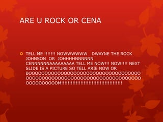 ARE U ROCK OR CENA



 TELL ME !!!!!!! NOWWWWWW DWAYNE THE ROCK
  JOHNSON OR JOHHHHNNNNNN
  CENNNNNNAAAAAAAAA TELL ME NOW!!! NOW!!!! NEXT
  SLIDE IS A PICTURE SO TELL ARIE NOW OR
  BOOOOOOOOOOOOOOOOOOOOOOOOOOOOOOOOOOO
  OOOOOOOOOOOOOOOOOOOOOOOOOOOOOOOOOOOO
  OOOOOOOOOOM!!!!!!!!!!!!!!!!!!!!!!!!!!!!!!!!!!!!!!
 