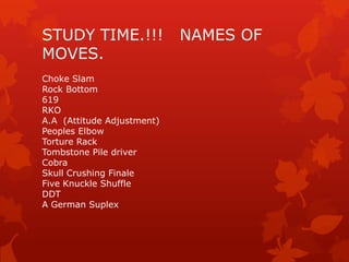 STUDY TIME.!!!              NAMES OF
MOVES.
Choke Slam
Rock Bottom
619
RKO
A.A (Attitude Adjustment)
Peoples Elbow
Torture Rack
Tombstone Pile driver
Cobra
Skull Crushing Finale
Five Knuckle Shuffle
DDT
A German Suplex
 