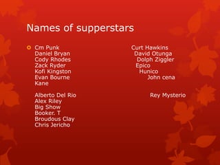 Names of supperstars
 Cm Punk           Curt Hawkins
  Daniel Bryan       David Otunga
  Cody Rhodes         Dolph Ziggler
  Zack Ryder         Epico
  Kofi Kingston        Hunico
  Evan Bourne             John cena
  Kane

  Alberto Del Rio         Rey Mysterio
  Alex Riley
  Big Show
  Booker. T
  Broudous Clay
  Chris Jericho
 