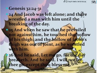  Genesis 32:24-31
 24 And Jacob was left alone; and there
  wrestled a man with him until the
  breaking of the day.
 25 And when he saw that he prevailed
  not against him, he touched the hollow
  of his thigh; and the hollow of Jacob's
  thigh was out of joint, as he wrestled
  with him.
 26 And he said, Let me go, for the day
  breaketh. And he said, I will not let
  thee go, except thou bless me.
 
