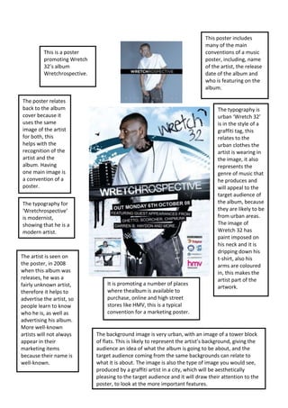 This poster includes
many of the main
conventions of a music
poster, including, name
of the artist, the release
date of the album and
who is featuring on the
album.

This is a poster
promoting Wretch
32’s album
Wretchrospective.

The poster relates
back to the album
cover because it
uses the same
image of the artist
for both, this
helps with the
recognition of the
artist and the
album. Having
one main image is
a convention of a
poster.
The typography for
‘Wretchrospective’
is modernist,
showing that he is a
modern artist.

The artist is seen on
the poster, in 2008
when this album was
releases, he was a
fairly unknown artist,
therefore it helps to
advertise the artist, so
people learn to know
who he is, as well as
advertising his album.
More well-known
artists will not always
appear in their
marketing items
because their name is
well-known.

It is promoting a number of places
where thealbum is available to
purchase, online and high street
stores like HMV, this is a typical
convention for a marketing poster.

The typography is
urban ‘Wretch 32’
is in the style of a
graffiti tag, this
relates to the
urban clothes the
artist is wearing in
the image, it also
represents the
genre of music that
he produces and
will appeal to the
target audience of
the album, because
they are likely to be
from urban areas.
The image of
Wretch 32 has
paint imposed on
his neck and it is
dripping down his
t-shirt, also his
arms are coloured
in, this makes the
artist part of the
artwork.

The background image is very urban, with an image of a tower block
of flats. This is likely to represent the artist’s background, giving the
audience an idea of what the album is going to be about, and the
target audience coming from the same backgrounds can relate to
what it is about. The image is also the type of image you would see,
produced by a graffiti artist in a city, which will be aesthetically
pleasing to the target audience and it will draw their attention to the
poster, to look at the more important features.

 