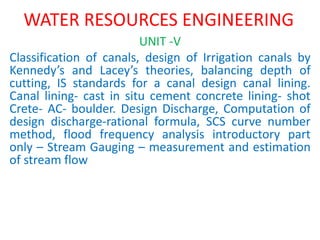 WATER RESOURCES ENGINEERING
UNIT -V
Classification of canals, design of Irrigation canals by
Kennedy’s and Lacey’s theories, balancing depth of
cutting, IS standards for a canal design canal lining.
Canal lining- cast in situ cement concrete lining- shot
Crete- AC- boulder. Design Discharge, Computation of
design discharge-rational formula, SCS curve number
method, flood frequency analysis introductory part
only – Stream Gauging – measurement and estimation
of stream flow
 