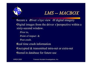 LMS -- MACBOX
•
Secure a “ s eye view”
          driver’            of digital imagery
•
Digital images from the driver’s perspective within a
sixty-second window.
    – to,
    Prior
    – of impact &
    Point
    – crash.
    Post
• time crash information
Real
•
Encrypted & transmitted intra-net or extra-net
•
Stored in database for future use

WREX 2000      Forensic Accident Investigations, Inc.
 
