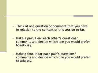  Think of one question or comment that you have
  in relation to the content of this session so far.

 Make a pair. Hear each other’s questions/
  comments and decide which one you would prefer
  to ask/say.

 Make a four. Hear each pair’s questions/
  comments and decide which one you would prefer
  to ask/say.
 