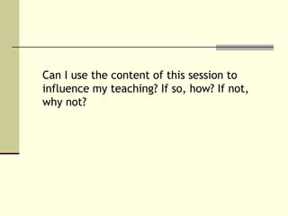 Can I use the content of this session to
influence my teaching? If so, how? If not,
why not?
 
