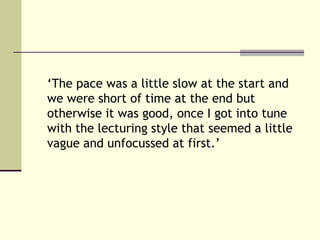 ‘The pace was a little slow at the start and
we were short of time at the end but
otherwise it was good, once I got into tune
with the lecturing style that seemed a little
vague and unfocussed at first.’
 