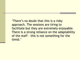‘There’s no doubt that this is a risky
approach. The sessions are tiring to
facilitate but they are extremely enjoyable.
There is a strong reliance on the adaptability
of the staff – this is not something for the
timid.’
 