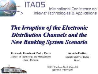 The Irruption of the Electronic
Distribution Channels and the
New Banking System Scenario
Fernando Ferreira & Pedro Cravo                    António Freitas
School of Technology and Management             Social Faculty of Bahia
            Beja - Portugal                             Brazil

                               NEWI, Wrexham, North Wales, UK
                                  September 7th to 9th 2005
 