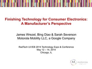 Finishing Technology for Consumer Electronics:
A Manufacturer’s Perspective
James Wrezel, Bing Diao & Sarah Severson
Motorola Mobility LLC, a Google Company
RadTech UV/EB 2014 Technology Expo & Conference
May 12 – 14, 2014
Chicago, IL
 