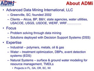 About ADMi
• Advanced Data Mining International, LLC
– Greenville, SC; founded 2002
– Clients – Alcoa, BP, B&V, state agencies, water utilities,
USACOE, USGS, USDOE, WERF, WRF…………..
• Focus
– Problem solving through data mining
– Solutions deployed with Decision Support Systems (DSS)
• Expertise
– Industrial – polymers, metals, oil & gas
– Water – treatment optimization, DBPs, event detection
systems (EDS)
– Natural Systems – surface & ground water modeling for
resource management, TMDLs
• Projects in FL, GA, OR, SC, WI
 
