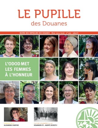1
PORTRAIT (p. 5)
ALEXANDRA CHARTIER
ŒUVRE DES ORPHELINS DES DOUANES · Hiver 2015 /2016 · n° 200 · odod.fr
L’ODOD MET
LES FEMMES
À L’HONNEUR
CULTURE DOUANIÈRE (p. 20)
DOUANIERS ET... AGENTS SECRETS !
LE PUPILLE
des Douanes
 