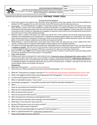 Readthe textandthenanswerthe questionsbelow PORTABLE POWER TOOLS
Personal Protective Equipment
1. Power tools present more hazards than hand tools due to the speed at which they operate. There are distinct differences
between the PPE suggested for use with hand tools and the PPE recommended for safe power tool use.
2. Eye protection, such as safety glasses or goggles, is especially important when using power tools. The speed in which drills,
saws, grinders, sanders and routers operate can propel small particles much faster and farther than do hand tools. Others
working around the area where power tools are used should also wear protective eyewear. Certain power tools may require
using a face shield,in addition to safety glasses or goggles.For example,a face shield is recommended while using a grinde r,
due to the amount of hot metal particles generated.
3. Standard cotton or leather work gloves can protect your hands from minor scrapes and cuts while working with various
materials.Cut-resistantgloves are not designed for,or capable of providing protection against a moving blade or bit. The best
way to prevent injury from moving parts is to keep your hands on the tools'handles and keep all guards in place. Anti -vibration
gloves minimize the vibration created by hammerdrills and rotary hammerdrills.
4. Safety footwear is recommended when using power tools. Power tools are heavy and can cut you. Safety shoes with a
nonslip, insulated sole and a steel toe protect against dropped objects and misdirected electricity.
5. The higher sound levels generated bysome power tools,especiallyifused over extended periods of time, may require the use
of earplugs or earmuffs. Even the use of a dustrespirator maybe necessaryin sanding and cutting operations. Each situation
must be analyzed to determine the type of PPE that is required for the safe use of each type of power tool.
6. Along with PPE, proper attire is also importantwhile using power tools. Tie back or cover long hair, wear loose fitting clothes
and remove all jewelry to avoid being caught in moving blades.
7. Proper Work Practices
8. Portable power tools are designed for a wide variety of uses. Circular saws, jig saws, drills,hammer drills, sanders, grinders, routers
and numerous other power tools save us time and effort on the job. The growing popularity of cordless battery-operated tools is
putting power tools to use in more places than ever before, heightening the need for awareness of the dangers they present if
not operated properly. The following safety rules are common to all power tools. In addition, each type of tool has its own
unique hazards, which must be taken into account.
Questions
a. What does PPE stand for? :_ protection personal elements.
b. What is the main difference between power tools and hand tools (paragraph 1)? risk and speed work
c. What are “safety glasses or goggles” examples of? They are PPE that protect the eyes of particles thatcan hurt your eyes.
d. What isthe biggestproblemwhenoperatingapowertool?Paragraph2 The particlesleavingathighspeed
e. Is a face shieldapowertool?What isit? __________________________________________________________
f. Why isit advisable toweara “a face shield”_______________________________________________________________
g. Accordingto paragraph3. Is itpossible toprotectyourhandsfrom grinderswithgloves?___________________
h. Why? ______________________________________________________________________________________
i. How can youprotect yourhand from injures?_____________________________________________________
j. What do anti-vibrationglovesdo?_______________________________________________________________
k. Why can powertoolscut you?__________________________________________________________________
l. How can youpreventfootinjuries?______________________________________________________________
m. What characteristicsshouldyourworkingbootshave?_______________________________________________
n. Why shouldtoolsoperators wearearplugs inthe workingarea?_______________________________________
o. What doesa “dustrespirator” help workers for? _____________________________________________________________
p. Besides PPE whatelse can you do to avoid accidents? ________________________________________________________
q. What does“attire meansinSpanish? _______________________________________________________
r. What isthe principal advantage of usingPowerTools(paragraph 8 )? ____________________________________
s. What isa goodtranslationfor“cordless battery-operated tools” ?_______________________________________________
t. What is the besttitle for this text in Spanish? ______________________________________________ __________________
SERVICIONACIONALDEAPRENDIZAJESENA
Línea técnica y tecnológica del programa: producción y transformación
Red Tecnológica: Tecnologías de mantenimiento predictivo, preventivo y correctivo
Red de conocimiento en mantenimiento industrial
Curso presencialde inglés técnicopara aprendices del área de mantenimiento
Name:_________________________
Date: _________________________
Group’sCode:
_______________________________
 