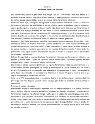 Answer.
Equipo de protección personal
Las herramientas eléctricas presentan más riesgos que las herramientas manuales debido a la
velocidad a la que trabajan. Hay claras diferencias entre el epp sugerido para su uso con herramientas
de mano y los epp recomendados para un uso seguro de las herramienta eléctricas.
Protección de los ojos, como gafas de seguridad, es especialmente importante cuando se utilizan las
herramientas eléctricas. La velocidad en la que los taladros, sierras, amoladoras, lijadoras y ruteadora
operan puede impulsar pequeñas partículas mucho más rápido y más lejos que las herramientas de
mano. Otros que trabajan alrededor del área donde se utilizan herramientas eléctricas también deben
usar gafas de protección. Ciertas herramientas eléctricas pueden requerir el uso de un protector facial,
además de gafas de seguridad. Por ejemplo, se recomienda una careta protectora durante el uso de
una amoladora, debido a la cantidad de partículas metálicas calientes generadas.
Los guantes de trabajos estandar en algodón o cuero pueden proteger sus manos de rasguños y cortes
mientras se trabaja con diversos materiales. Guantes resistentes a los cortes no están diseñados para
proporcionar protección contra una cuchilla o poco movimiento. La mejor manera de evitar lesiones de
las partes móviles es mantener sus manos en las manijas de las herramientas 'y tener todos los
protectores en su lugar. Guantes antivibración reducen al mínimo la vibración creada por martilos
perforadores y rotomartillos
Calzado de seguridad se recomienda al usar herramientas eléctricas. Las herramientas eléctricas son
pesados y pueden cortar. Zapatos de seguridad con un antideslizante, aislamiento y punta de acero
protegen contra objetos caídos y electricidad mal dirigida.
Los niveles de sonido superiores generados por algunas herramientas eléctricas, especialmente si se
utiliza durante períodos prolongados de tiempo, pueden requerir el uso de tapones para los oídos u
orejeras. Incluso el uso de un respirador para polvo puede ser necesario en el lijado y operaciones de
corte. Cada situación debe ser analizada para determinar el tipo de PPE que se requiere para el uso
seguro de cada tipo de herramienta eléctrica.
Junto con el PPE, adecuado también es importante durante el uso de herramientas eléctricas. Cubrir el
pelo largo, usar ropa holgada y quitarse todas las joyas para evitar ser atrapados en las cuchillas en
movimiento.
Prácticas de trabajo adecuadas
Herramientas eléctricas portátiles están diseñados para una amplia variedad de usos. Sierras circulares,
sierras de calar, taladros, martillos perforadores, lijadoras, amoladoras, ruteadoras y otras numerosas
herramientas eléctricas nos ahorran tiempo y esfuerzo en el trabajo. La creciente popularidad de las
herramientas que funcionan con baterías inalámbricos está poniendo las herramientas eléctricas a
utilizar en más lugares que nunca antes, lo que aumenta la necesidad de conciencia de los peligros que
presentan si no se utiliza correctamente. Las siguientes reglas de seguridad son comunes a todas las
herramientas eléctricas. Además, cada tipo de herramienta tiene sus propios riesgos únicos, que deben
ser tomados en cuenta.
 