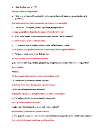 a. ¿Qué significa para la PPE?
Equipo de protección personal.
b. ¿Cuál es la principal diferencia entre las herramientas eléctricas y herramientas de mano
(párrafo1).
Que las herramientas eléctricas expelen partículas a gran velocidad
c. Qué son los "anteojos o gafas de seguridad" Ejemplos estas:
son epp que protejen de partículas que pueden lastimar los ojos
d. What is the biggest problem when operating a power tool? Paragraph 2
Las particulas que salen a toda velocidad
e. ¿Es una careta para una herramienta electrica? Qué es una careta:
Es un epp que proteje completamente el rostro de partículas a gran velocidad.
f. Por que es importante el uso de la careta.
por qué protege el rostro de cortes o golpes.
g. De acuerdo con el apartado3. ¿Es posible proteger sus manos de amoladoras con guantes?
No es posible .
Por que?
Por la gran velocidad que tiene esta herramienta de corte
l. ¿Cómo puede prevenir lesiones en los pies?
Con el uso de las botas de seguridad o punta de acero
j. ¿Qué hacen los guantes anti-vibración?
Reducen las vibraciones de rotomartillos o martillos perforadores
k. ¿Por qué pueden las herramientas eléctricas cortar?
Por la gran velocidad que manejan.
m. ¿Qué características deben tener las botas de trabajo?
Antideslizante, aislamiento y punta de acero.
n. ¿Por qué deben usar los operadores herramientas tapones para los oídos en el área de trabajo?
Para reducir lesiones en los oídos y perdida auditiva.
 