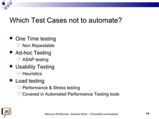Which Test Cases not to automate?
 One Time testing
 Non Repeatable
 Ad-hoc Testing
 ASAP testing
 Usability Testing
...